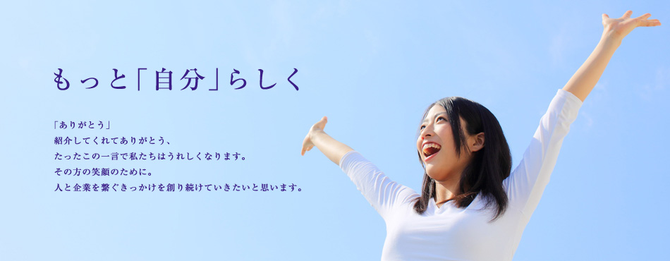もっと「自分」らしく 「ありがとう」紹介してくれてありがとう、たったこの一言で私たちはうれしくなります。その方の笑顔のために。人と企業を繋ぐきっかけを創り続けていきたいと思います。
